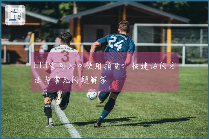HTH官网入口使用指南:快速访问方法与常见问题解答