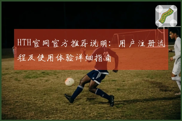 HTH官网官方推荐说明：用户注册流程及使用体验详细指南