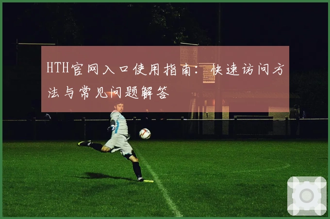 HTH官网入口使用指南：快速访问方法与常见问题解答