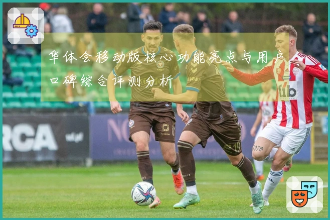 华体会移动版核心功能亮点与用户口碑综合评测分析